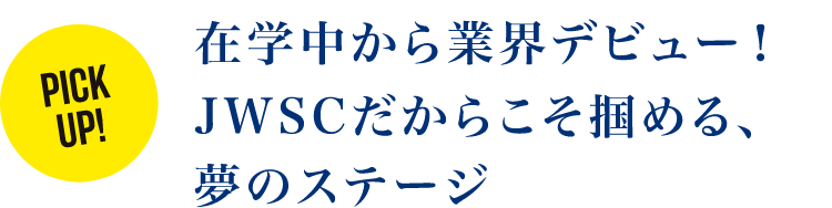 在学中から業界デビュー！JWSCだからこそ掴める、夢のステージ
